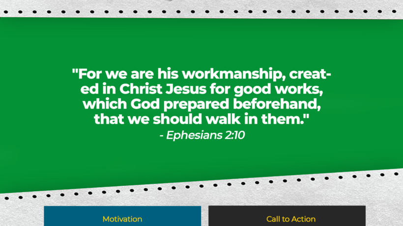 Verse: "For we are his workmanship, created in Christ Jesus for good works, which God prepared beforehand, that we should walk in them." - Ephesians 2:10 Motivation: We are created for good works. God has a purpose and plan for each of us. Call to Action: Discover and pursue the good works God has prepared for you. Encourage someone else to do the same.