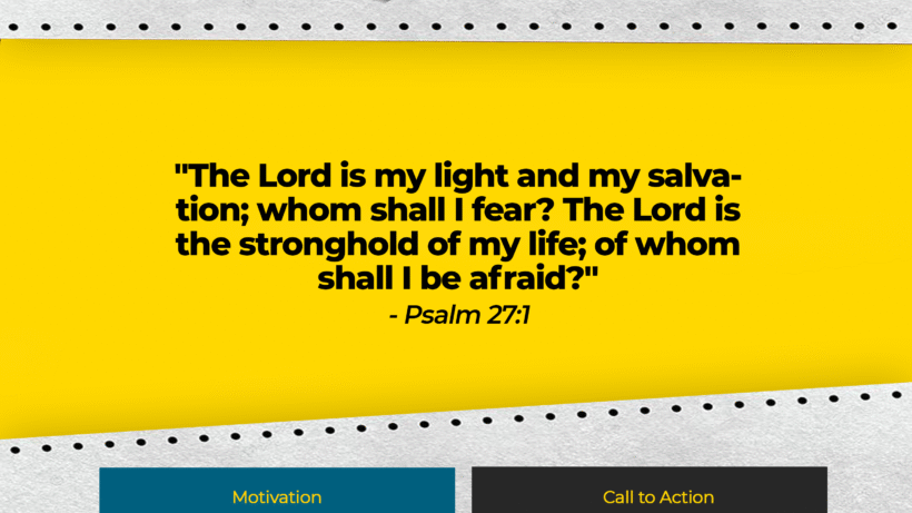 Verse: "The Lord is my light and my salvation; whom shall I fear? The Lord is the stronghold of my life; of whom shall I be afraid?" - Psalm 27:1