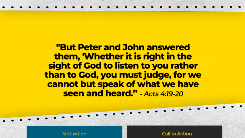 Verse: "But Peter and John answered them, 'Whether it is right in the sight of God to listen to you rather than to God, you must judge, for we cannot but speak of what we have seen and heard.'" - Acts 4:19-20